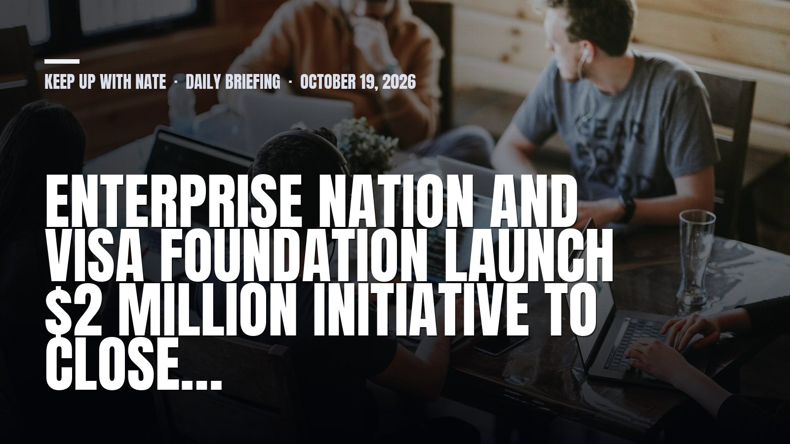 Keep Up With Nate daily briefing: Enterprise Nation and Visa Foundation launch $2 million initiative to close…